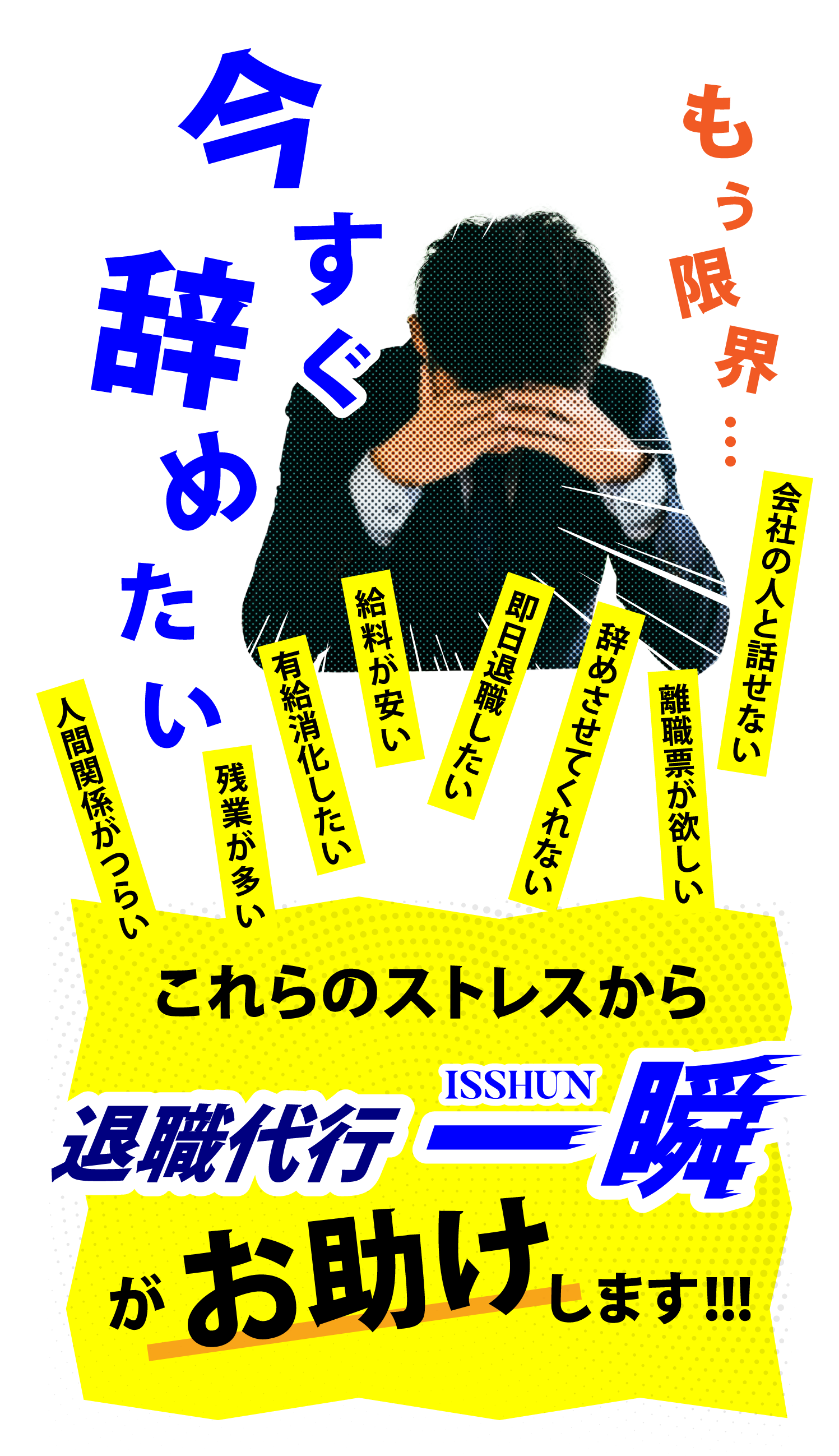 今すぐ 辞めたい もう限界… 人間関係がつらい 残業が多い 有給消化したい 給料が安い 即日退職したい 辞めさせてくれない 離職票が欲しい 会社の人と話せない これらのストレスから 退職代行一瞬 がお助けします!!!